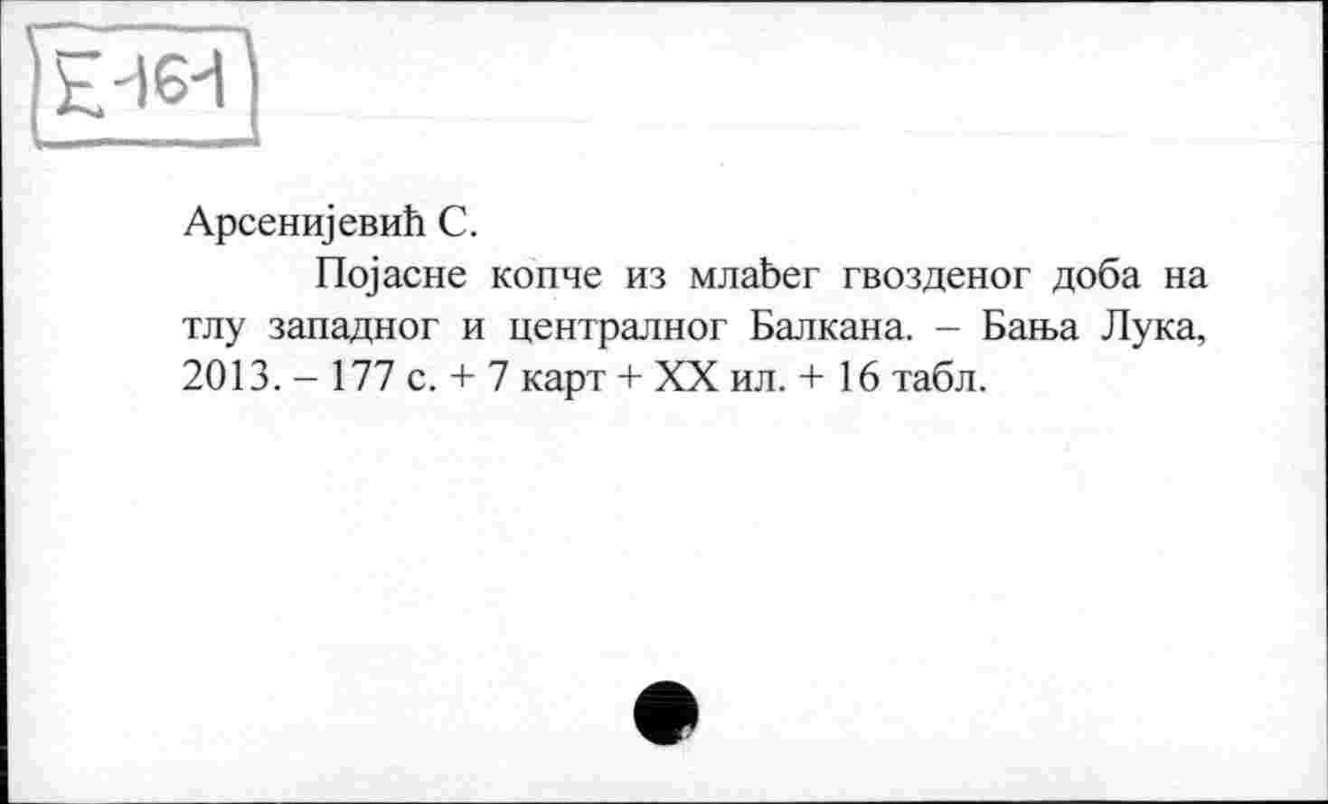 ﻿АрсенщевиЬ С.
üojacHe копче из млаЬег гвозденог доба на тлу западног и централног Балкана. - Бан>а Лука, 2013. - 177 с. + 7 карт + XX ил. + 16 табл.